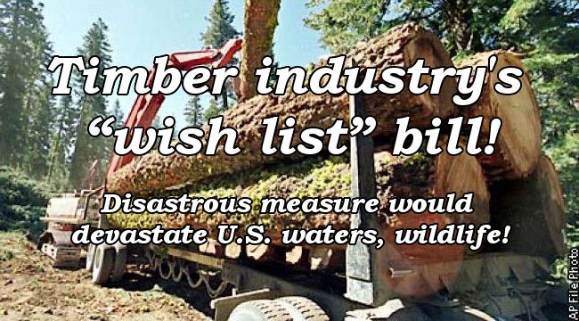 Timber industry's wish list bill! Disatrous measure would devastate U.S. waters, wildlife!